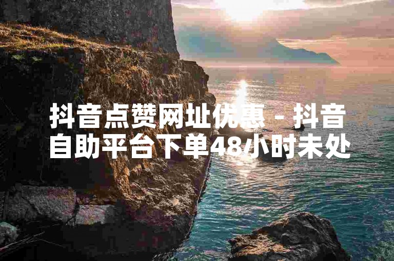 抖音点赞网址优惠 - 抖音自助平台下单48小时未处理