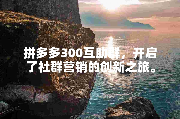 拼多多300互助群，开启了社群营销的创新之旅。
