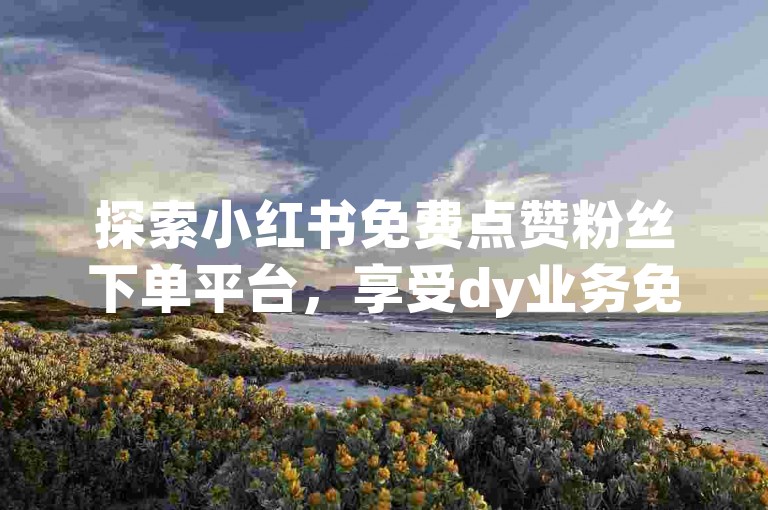 探索小红书免费点赞粉丝下单平台，享受dy业务免费自助下单的便捷服务。