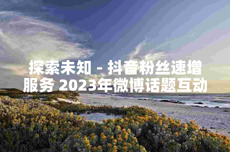 探索未知 - 抖音粉丝速增服务 2023年微博话题互动数据, B站直播流量提升