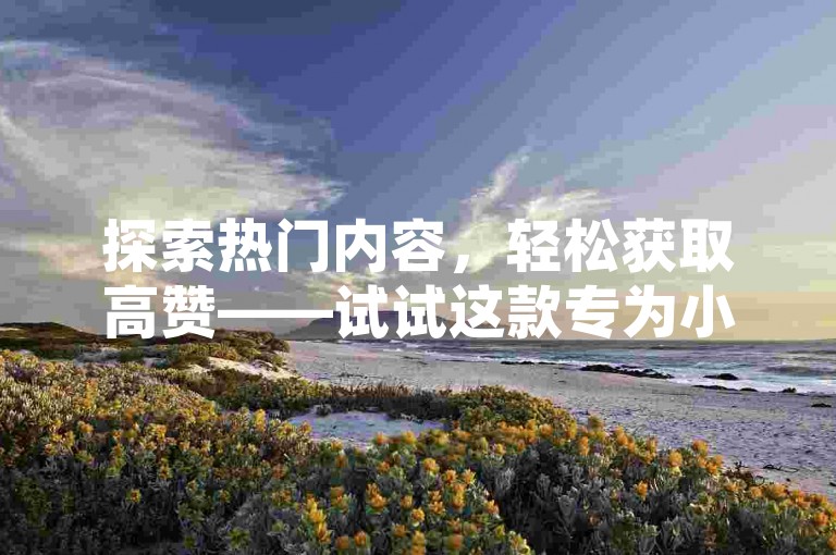探索热门内容，轻松获取高赞——试试这款专为小红书用户打造的点赞平台，让你的帖子迅速走红！