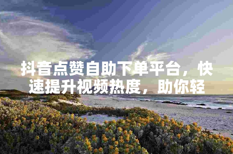 抖音点赞自助下单平台，快速提升视频热度，助你轻松上热门。
