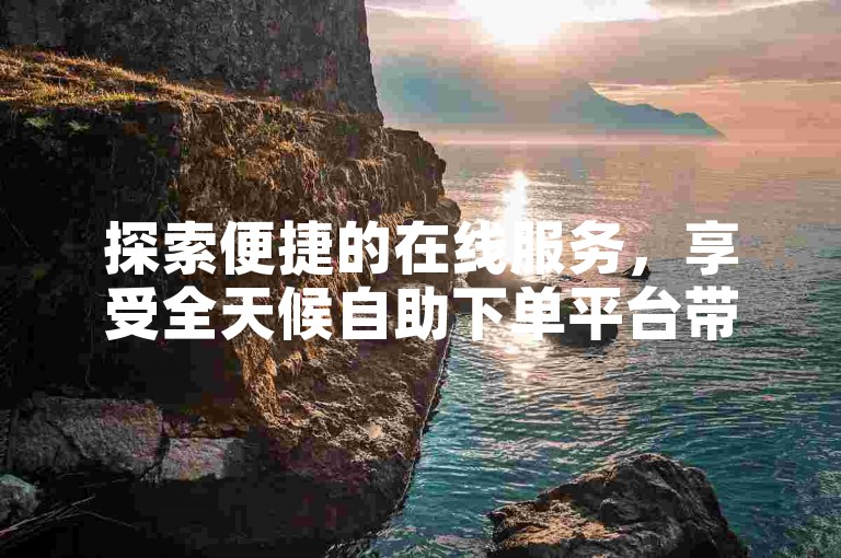 探索便捷的在线服务，享受全天候自助下单平台带来的优惠与效率。