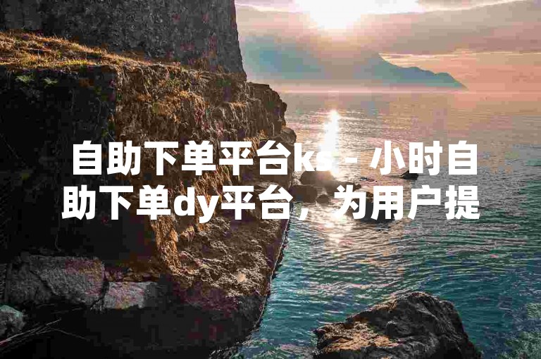 自助下单平台ks - 小时自助下单dy平台，为用户提供便捷的在线订购服务。
