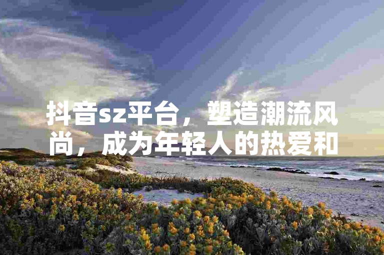 抖音sz平台，塑造潮流风尚，成为年轻人的热爱和追随。