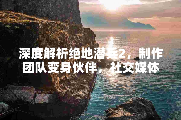 深度解析绝地潜兵2，制作团队变身伙伴，社交媒体构建玩家新纽带！