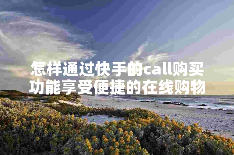 怎样通过快手的call购买功能享受便捷的在线购物，助你轻松达成网购愿望。