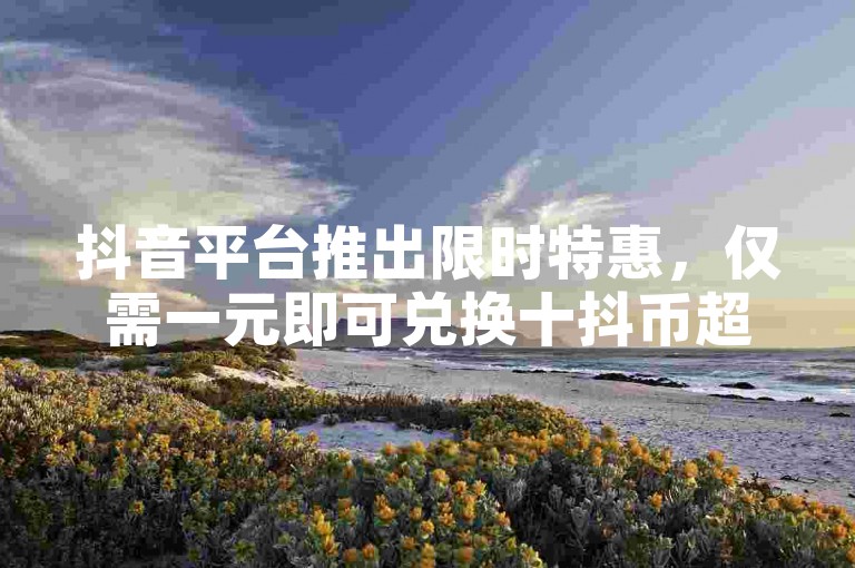 抖音平台推出限时特惠，仅需一元即可兑换十抖币超值入口。