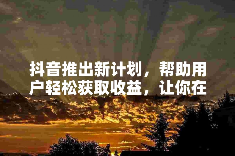 抖音推出新计划，帮助用户轻松获取收益，让你在社交媒体上也能实现财富增长！