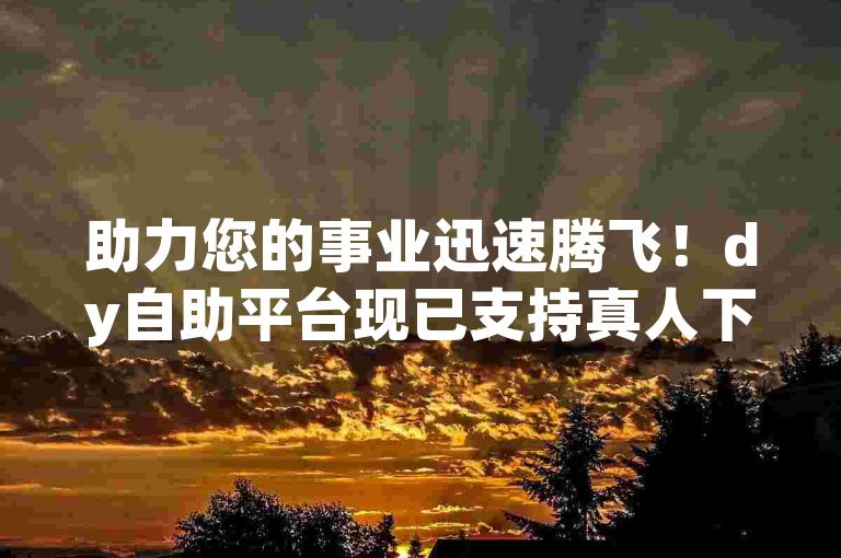 助力您的事业迅速腾飞！dy自助平台现已支持真人下单服务，助您高效推广业务。