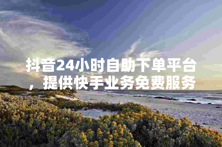 抖音24小时自助下单平台，提供快手业务免费服务，网红商城自助下单网址即将揭晓。