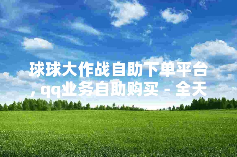 球球大作战自助下单平台, qq业务自助购买 - 全天候卡盟服务 - 经济实惠的qq空间解决方案