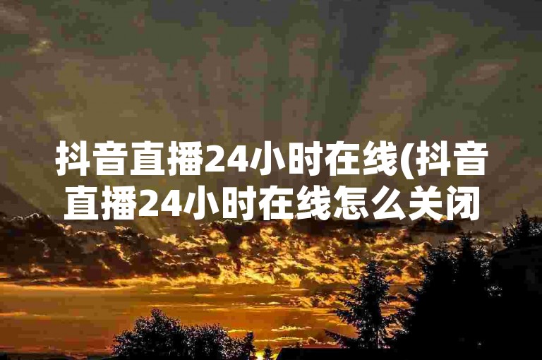 抖音直播24小时在线(抖音直播24小时在线怎么关闭)