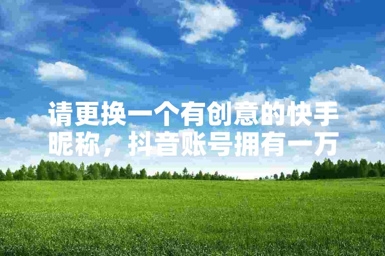 请更换一个有创意的快手昵称，抖音账号拥有一万粉丝正规转让 - 卡盟优质货源平台 - 闲鱼订单补充服务网。