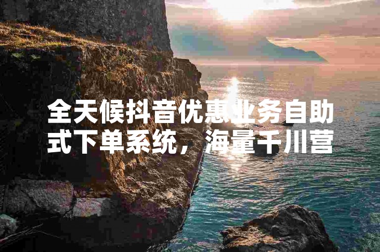 全天候抖音优惠业务自助式下单系统，海量千川营销平台官方网站。