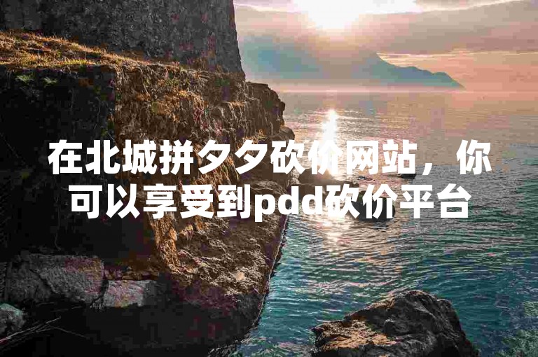 在北城拼夕夕砍价网站，你可以享受到pdd砍价平台带来的超值优惠。