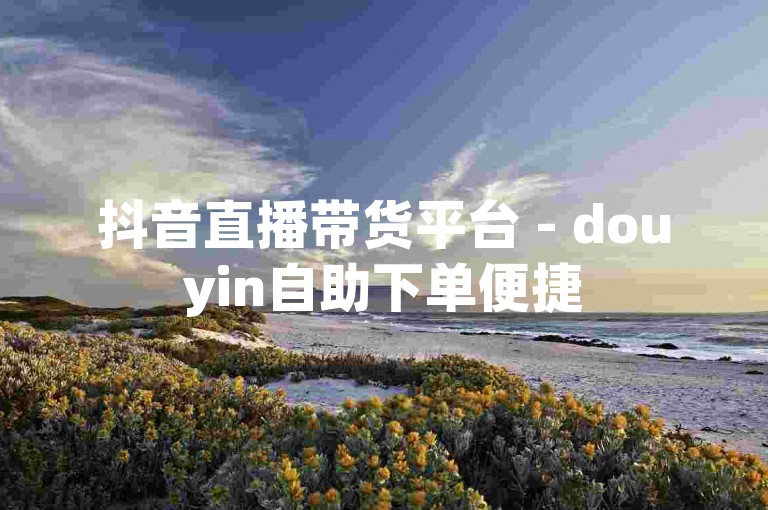 抖音直播带货平台 - douyin自助下单便捷
