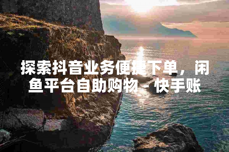 探索抖音业务便捷下单，闲鱼平台自助购物 - 快手账号优惠购 - 经济型说说点赞服务。