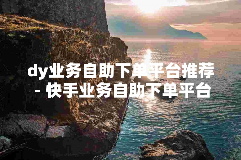 dy业务自助下单平台推荐 - 快手业务自助下单平台安全可靠