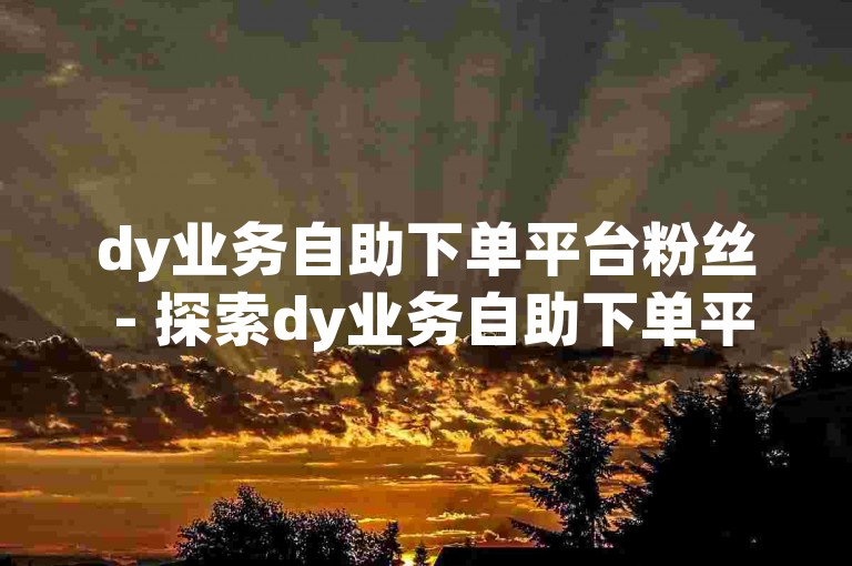 dy业务自助下单平台粉丝 - 探索dy业务自助下单平台的全新下载体验。