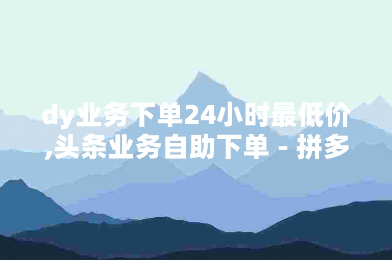 dy业务下单24小时最低价,头条业务自助下单 - 拼多多新人助力网站 - 快手买点赞小店