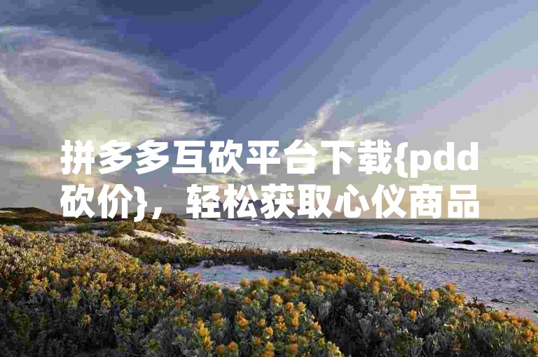 拼多多互砍平台下载{pdd砍价}，轻松获取心仪商品。