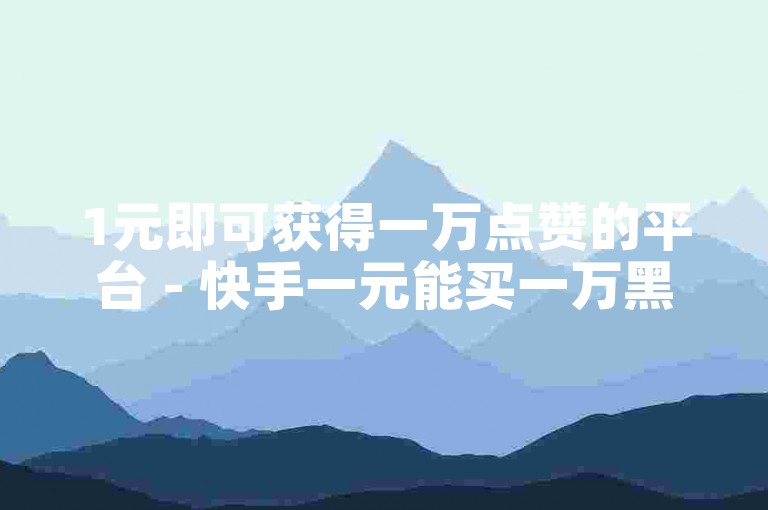 1元即可获得一万点赞的平台 - 快手一元能买一万黑粉