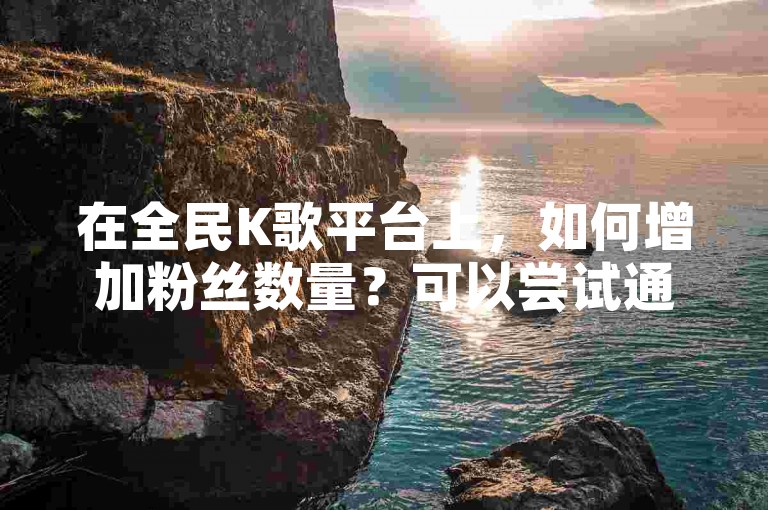 在全民K歌平台上，如何增加粉丝数量？可以尝试通过KS平台自助购买点赞服务。