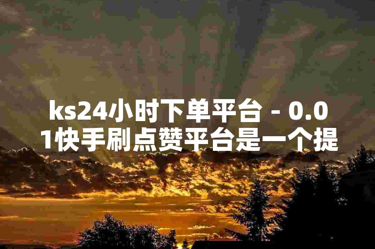 ks24小时下单平台 - 0.01快手刷点赞平台是一个提供快速增加点赞数量的在线服务。