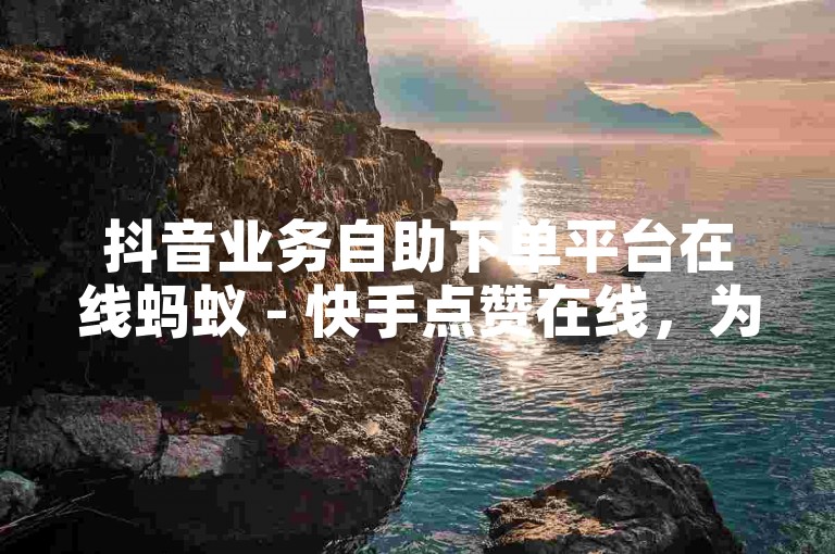 抖音业务自助下单平台在线蚂蚁 - 快手点赞在线，为您提供便捷的服务体验。