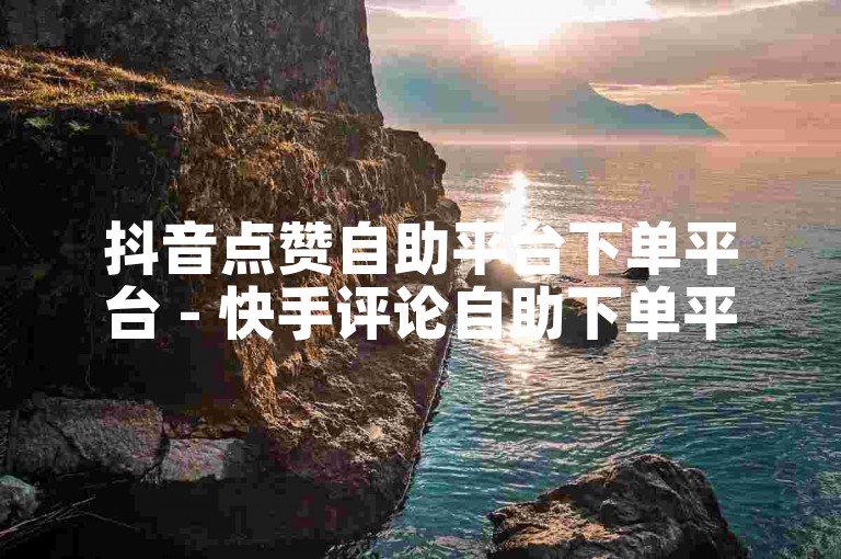 抖音点赞自助平台下单平台 - 快手评论自助下单平台低价