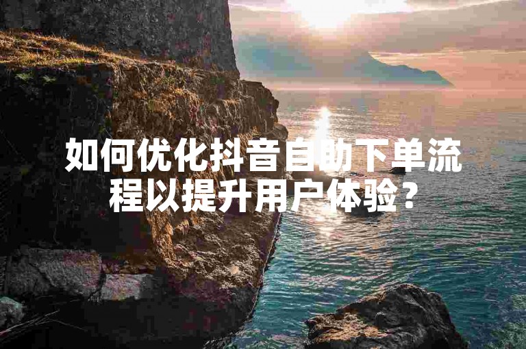 如何优化抖音自助下单流程以提升用户体验？