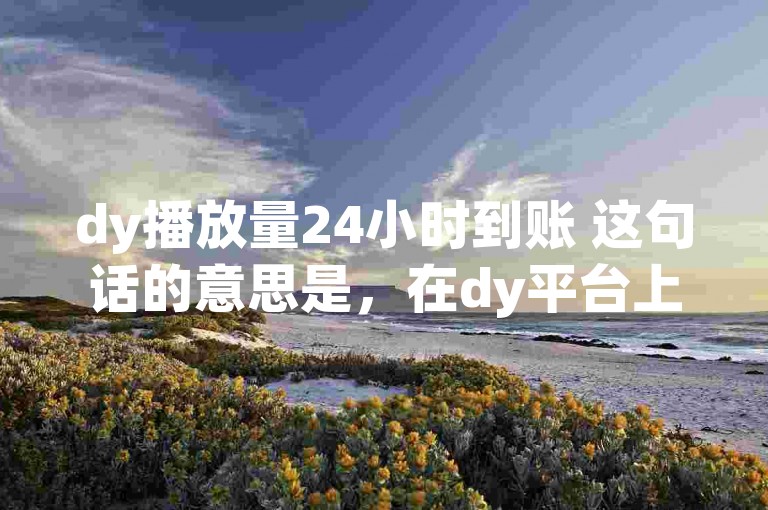 dy播放量24小时到账 这句话的意思是，在dy平台上，播放量的统计和结算是以24小时为一个周期进行的。也就是说，从视频发布开始，经过24小时后，系统会根据这段时间内的播放量来进行相应的结算或统计。，基于这个理解，我们可以构造以下句子，，在dy平台，视频的播放量每满24小时就会进行一次统计和结算。