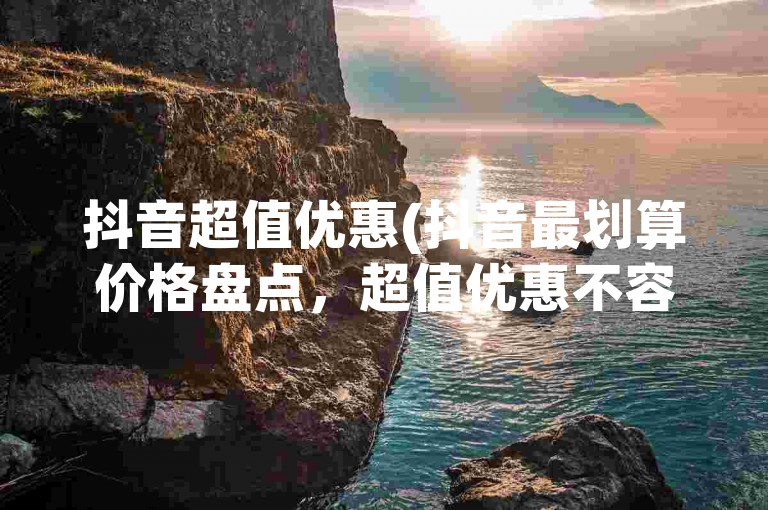 抖音超值优惠(抖音最划算价格盘点，超值优惠不容错过！)