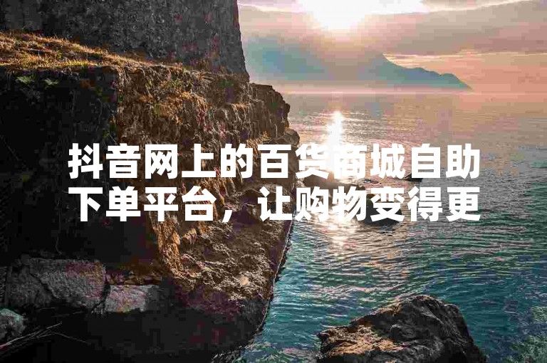 抖音网上的百货商城自助下单平台，让购物变得更加便捷。