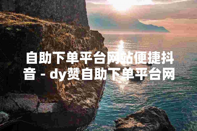 自助下单平台网站便捷抖音 - dy赞自助下单平台网站小李