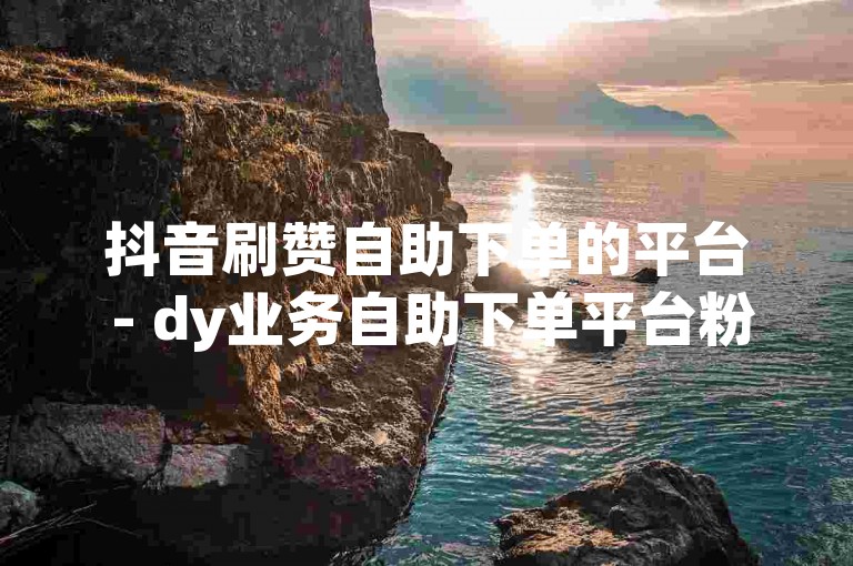抖音刷赞自助下单的平台 - dy业务自助下单平台粉