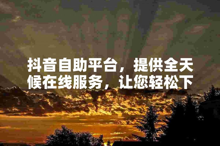 抖音自助平台，提供全天候在线服务，让您轻松下载24小时自助下单软件。