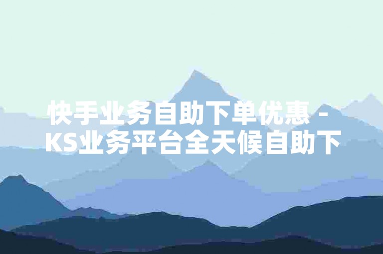 快手业务自助下单优惠 - KS业务平台全天候自助下单平台免费服务