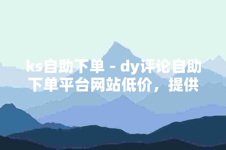 ks自助下单 - dy评论自助下单平台网站低价，提供便捷的在线服务，满足用户对高效、低成本的需求。