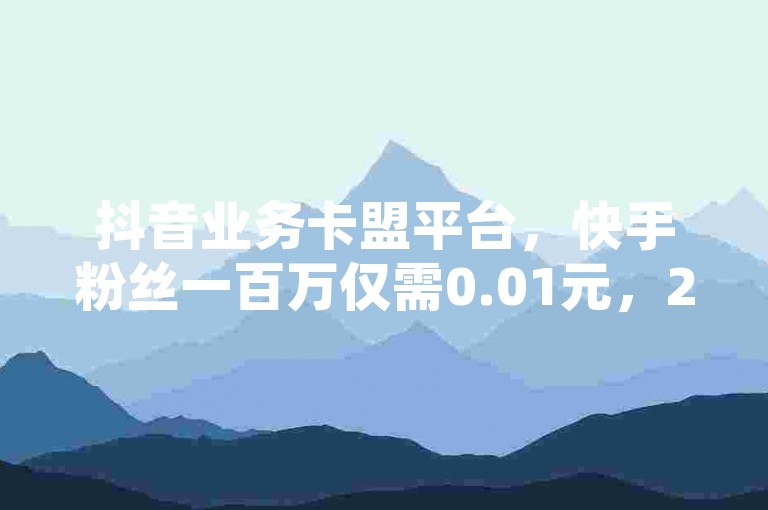 抖音业务卡盟平台，快手粉丝一百万仅需0.01元，24小时不间断服务。