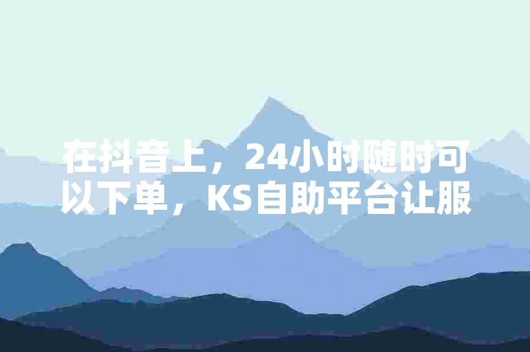 在抖音上，24小时随时可以下单，KS自助平台让服务更加便捷。