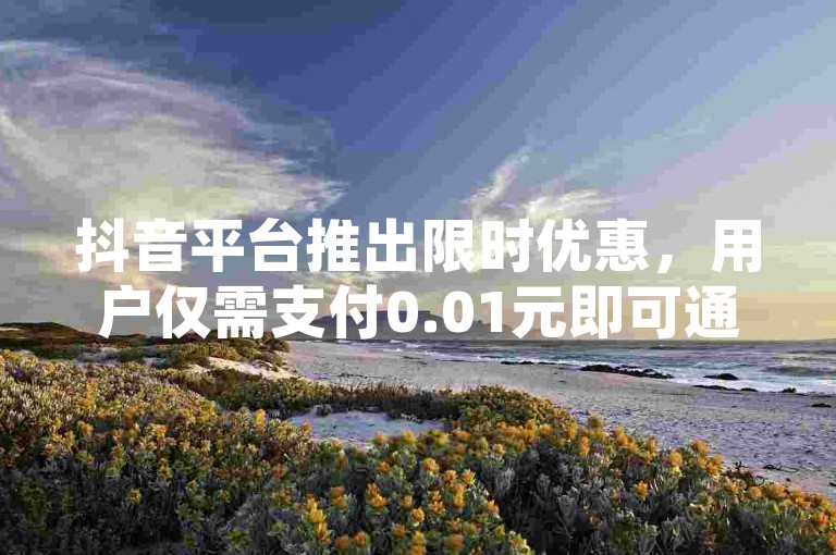 抖音平台推出限时优惠，用户仅需支付0.01元即可通过抖音粉丝双击参与大地马山的房产活动，这是新人不容错过的绝佳机会！