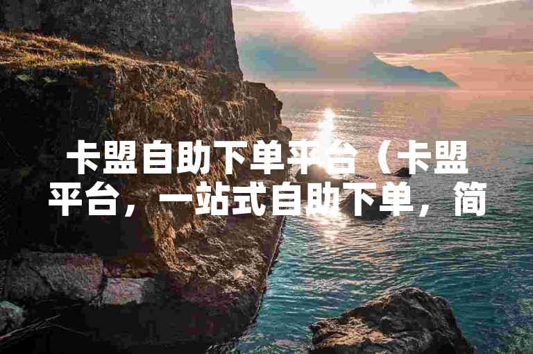 卡盟自助下单平台（卡盟平台，一站式自助下单，简便快捷体验）