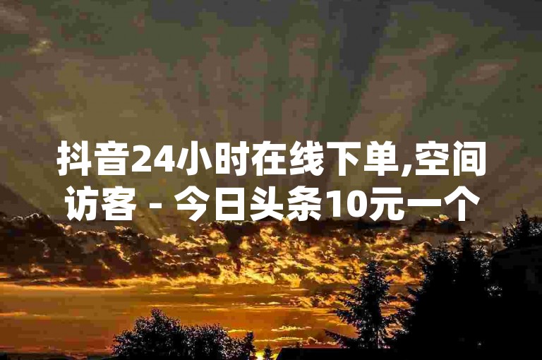 抖音24小时在线下单,空间访客 - 今日头条10元一个出售平台 - 免费业务自助下单网站qq空间浏览