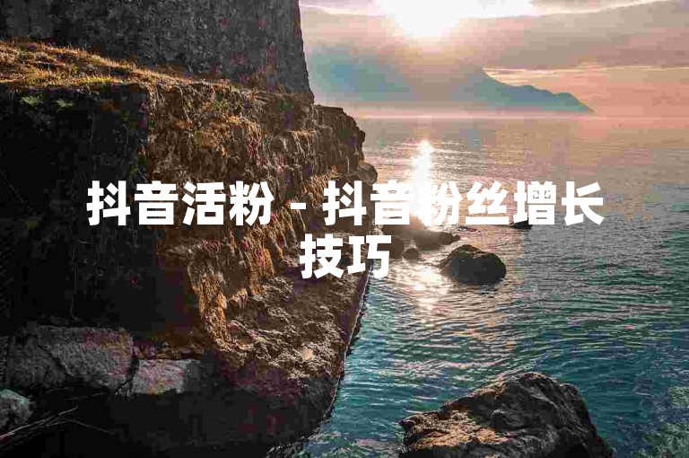 抖音活粉 - 抖音粉丝增长技巧