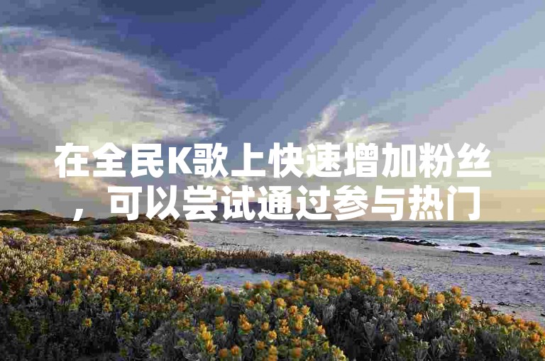 在全民K歌上快速增加粉丝，可以尝试通过参与热门话题挑战或与其他用户互动来提升曝光度。