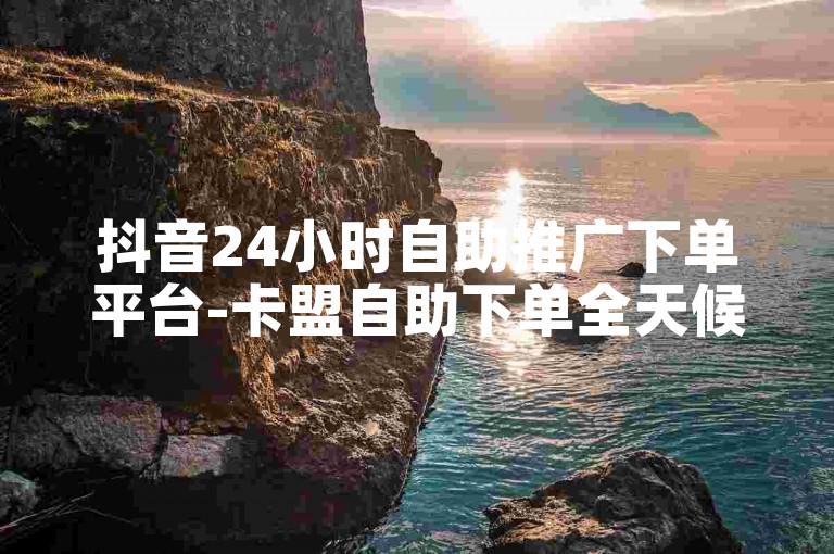 抖音24小时自助推广下单平台-卡盟自助下单全天候
