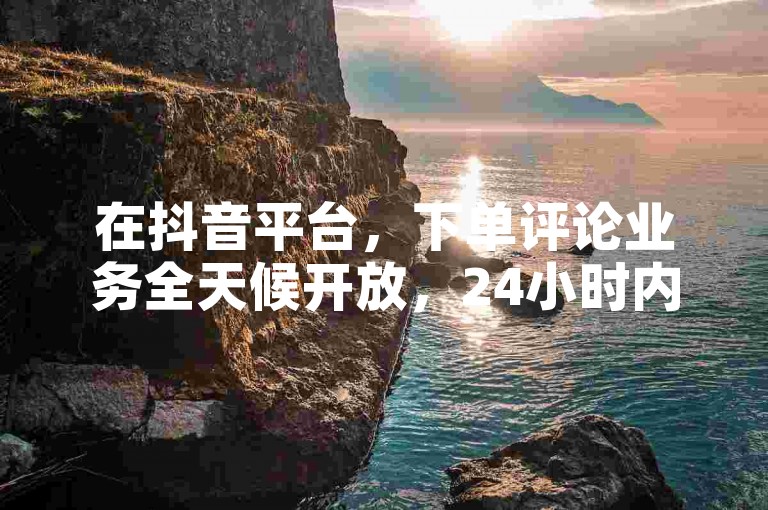 在抖音平台，下单评论业务全天候开放，24小时内轻松搞定。
