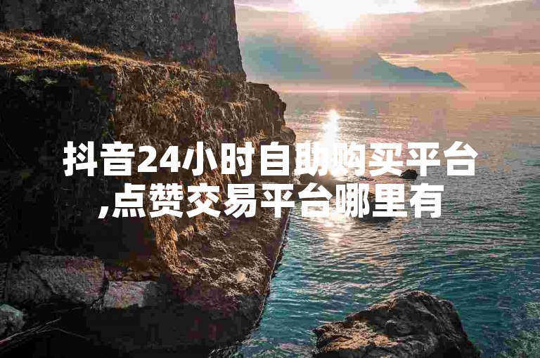 抖音24小时自助购买平台,点赞交易平台哪里有